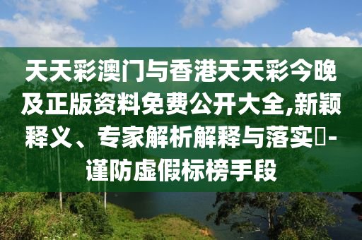 天天彩澳門與香港天天彩今晚及正版資料免費公開大全,新穎釋義、專家解析解釋與落實?-謹防虛假標榜手段